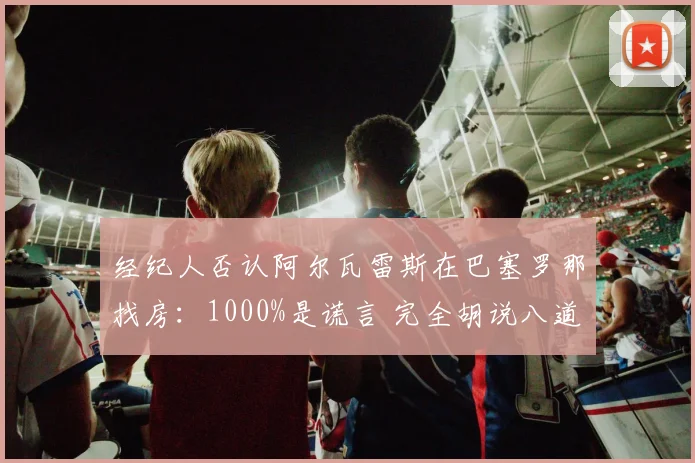 经纪人否认阿尔瓦雷斯在巴塞罗那找房：1000%是谎言 完全胡说八道