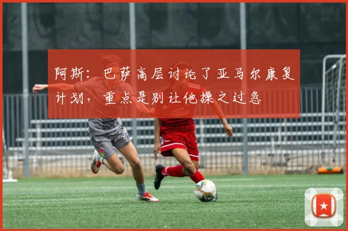 阿斯：巴萨高层讨论了亚马尔康复计划，重点是别让他操之过急