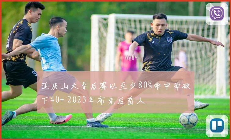 亚历山大季后赛以至少80%命中率砍下40+ 2023年布克后首人