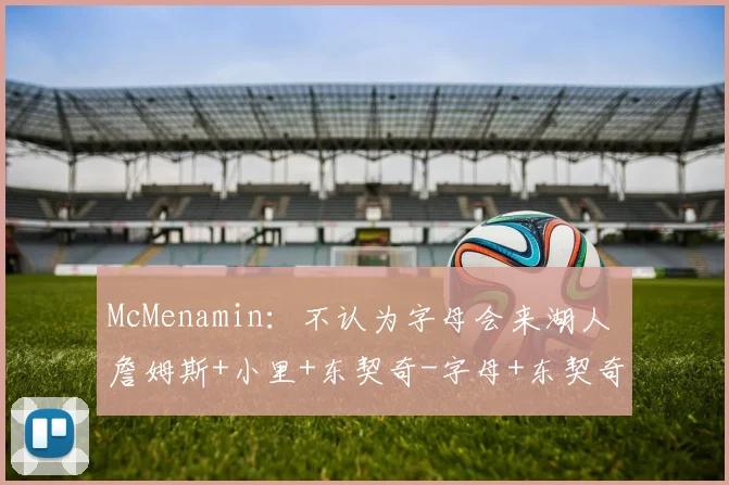 McMenamin：不认为字母会来湖人 詹姆斯+小里+东契奇-字母+东契奇